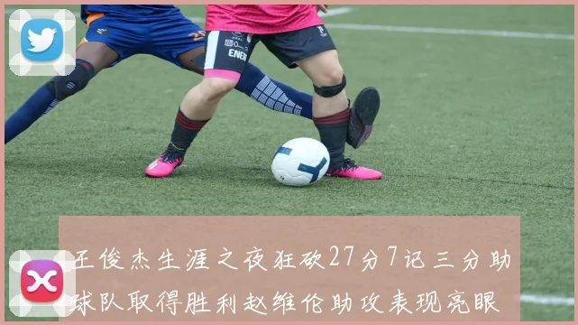 王俊杰生涯之夜狂砍27分7记三分助球队取得胜利赵维伦助攻表现亮眼