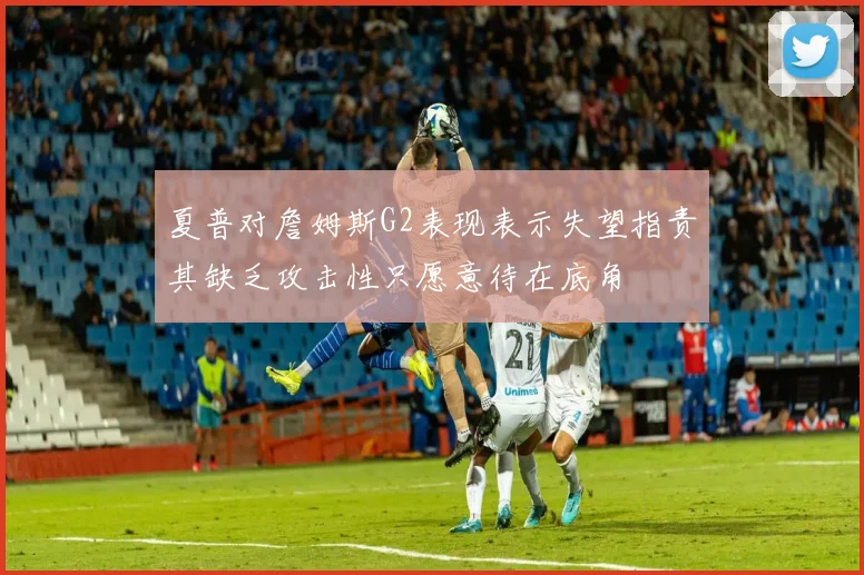 夏普对詹姆斯G2表现表示失望指责其缺乏攻击性只愿意待在底角
